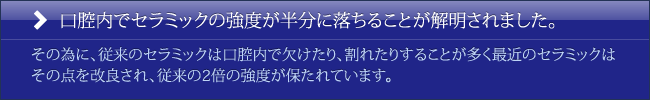 口腔内でセラミックの強度が半分に落ちることが解明されました。その為に、従来のセラミックは口腔内で欠けたり、割れたりすることが多く最近のセラミックはその点を改良され、従来の2倍の強度が保たれています。