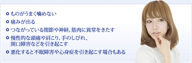 ものがうまく噛めない 痛みが出る つながっている関節や神経、筋肉に異常をきたす 慢性的な頭痛や肩こり、手のしびれ、開口障害などを引き起こす 悪化すると不眠障害や心身症を引き起こす場合もある
痛みが出る

つながっている関節や神経、筋肉に異常をきたす

慢性的な頭痛や肩こり、手のしびれ、開口障害などを引き起こす

悪化すると不眠障害や心身症を引き起こす場合もある