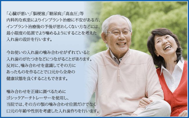 「心臓が悪い」「脳梗塞」「糖尿病」「高血圧」等内科的な疾患でインプラント治療が怖い人、インプラント治療をした後の予後が悪い人、最小限度の処置で、より噛めるようにすることを考えた入れ歯の設計ができます。