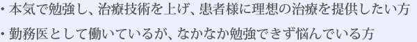 ・本気で勉強し、治療技術を上げ、患者様に理想の治療を提供したい方・勤務医として働いているが、なかなか勉強できず悩んでいる方