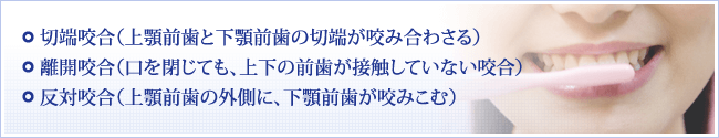 1 切端咬合（上顎前歯と下顎前歯の切端が咬み合わさる） 2離開咬合（口を閉じても、上下の前歯が接触していない咬合） 3反対咬合（上顎前歯の外側に、下顎前歯が咬みこむ）