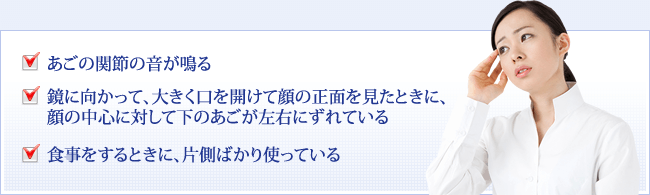 あごの関節の音が鳴る 鏡に向かって、大きく口を開けて顔の正面を見たときに、顔の中心に対して下のあごが左右にずれている 食事をするときに、片側ばかり使っている